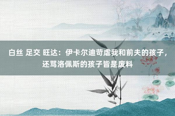 白丝 足交 旺达：伊卡尔迪苛虐我和前夫的孩子，还骂洛佩斯的孩子皆是废料