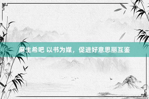 麻生希吧 以书为媒，促进好意思丽互鉴
