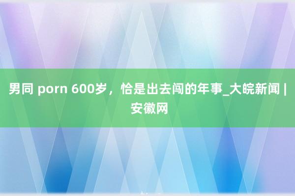 男同 porn 600岁，恰是出去闯的年事_大皖新闻 | 安徽网
