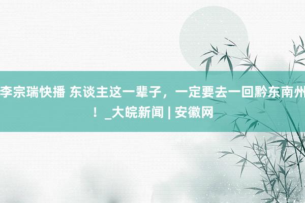 李宗瑞快播 东谈主这一辈子，一定要去一回黔东南州！_大皖新闻 | 安徽网