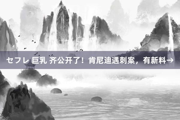 セフレ 巨乳 齐公开了！肯尼迪遇刺案，有新料→