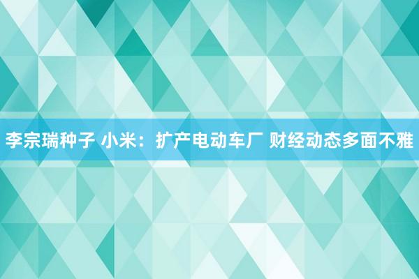 李宗瑞种子 小米：扩产电动车厂 财经动态多面不雅