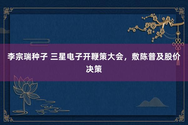 李宗瑞种子 三星电子开鞭策大会，敷陈普及股价决策