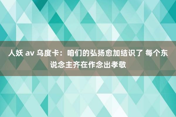 人妖 av 乌度卡：咱们的弘扬愈加结识了 每个东说念主齐在作念出孝敬