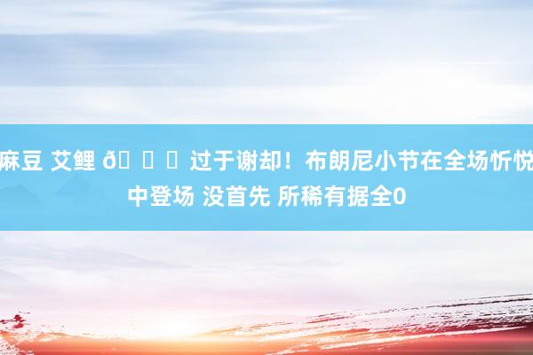 麻豆 艾鲤 😘过于谢却！布朗尼小节在全场忻悦中登场 没首先 所稀有据全0