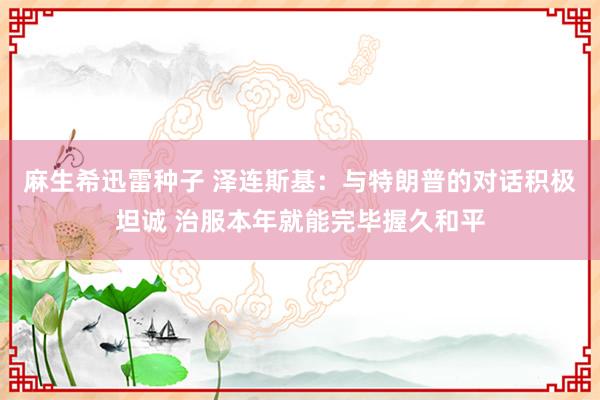 麻生希迅雷种子 泽连斯基：与特朗普的对话积极坦诚 治服本年就能完毕握久和平