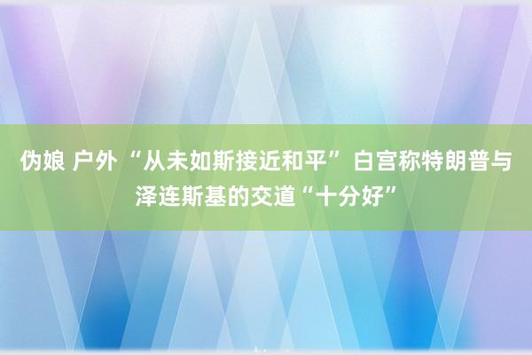 伪娘 户外 “从未如斯接近和平” 白宫称特朗普与泽连斯基的交道“十分好”