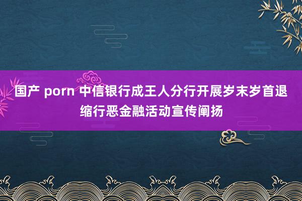 国产 porn 中信银行成王人分行开展岁末岁首退缩行恶金融活动宣传阐扬