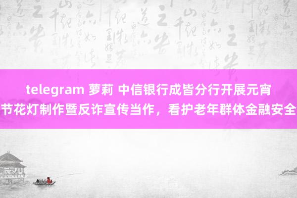 telegram 萝莉 中信银行成皆分行开展元宵节花灯制作暨反诈宣传当作，看护老年群体金融安全