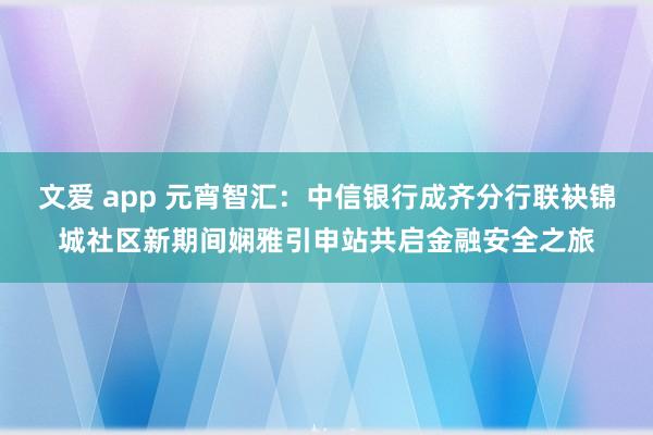 文爱 app 元宵智汇：中信银行成齐分行联袂锦城社区新期间娴雅引申站共启金融安全之旅