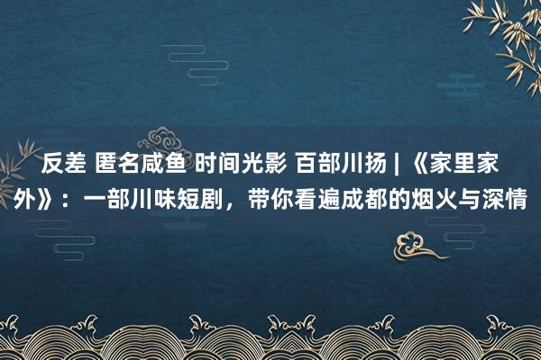 反差 匿名咸鱼 时间光影 百部川扬 | 《家里家外》：一部川味短剧，带你看遍成都的烟火与深情