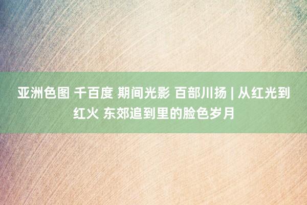 亚洲色图 千百度 期间光影 百部川扬 | 从红光到红火 东郊追到里的脸色岁月