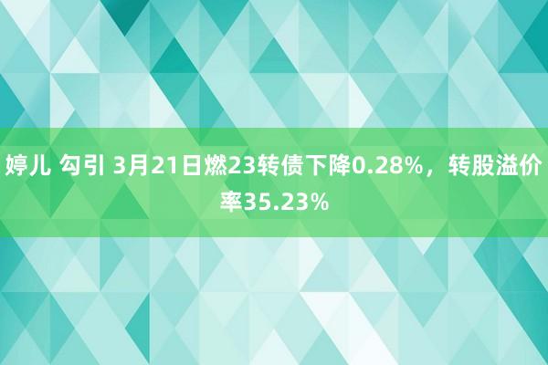 婷儿 勾引 3月21日燃23转债下降0.28%，转股溢价率35.23%