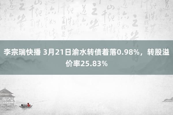 李宗瑞快播 3月21日渝水转债着落0.98%，转股溢价率25.83%