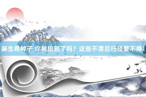 麻生希种子 你被拍到了吗？这些不漂后行径要不得！