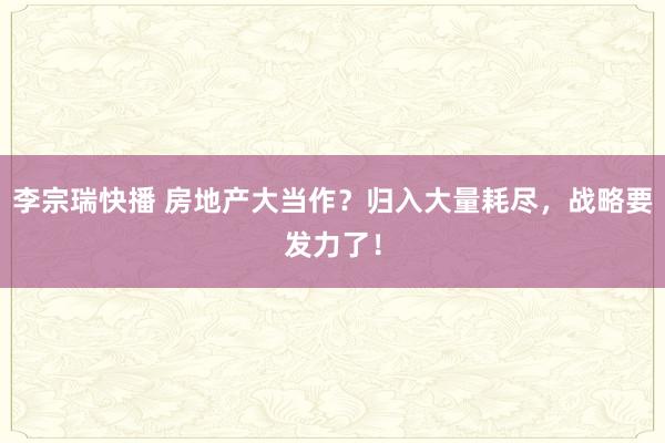 李宗瑞快播 房地产大当作？归入大量耗尽，战略要发力了！