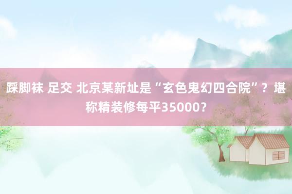 踩脚袜 足交 北京某新址是“玄色鬼幻四合院”？堪称精装修每平35000？