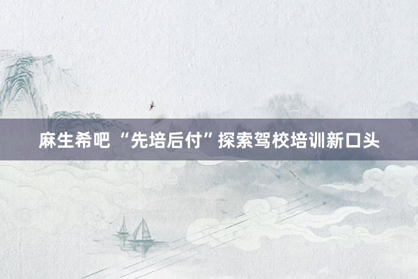 麻生希吧 “先培后付”探索驾校培训新口头
