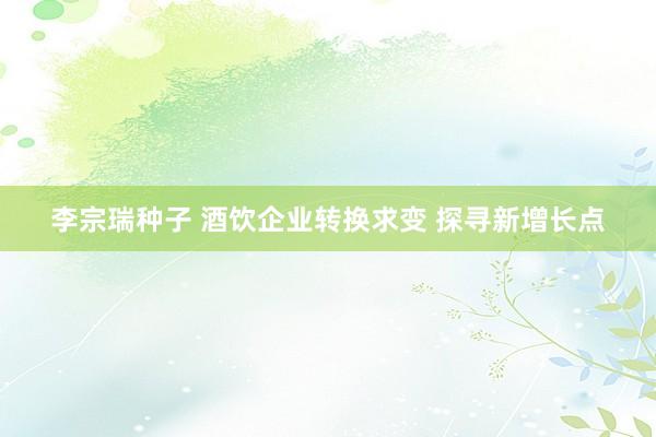 李宗瑞种子 酒饮企业转换求变 探寻新增长点