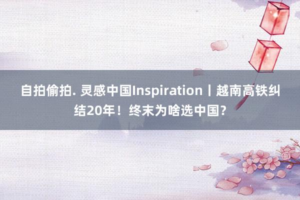 自拍偷拍. 灵感中国Inspiration丨越南高铁纠结20年！终末为啥选中国？