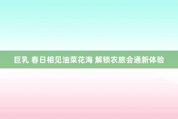 巨乳 春日相见油菜花海 解锁农旅会通新体验