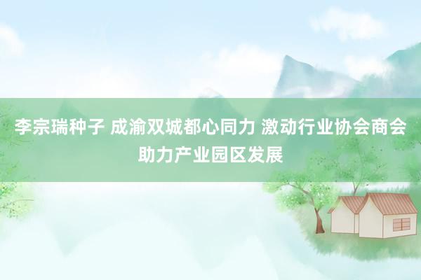 李宗瑞种子 成渝双城都心同力 激动行业协会商会助力产业园区发展
