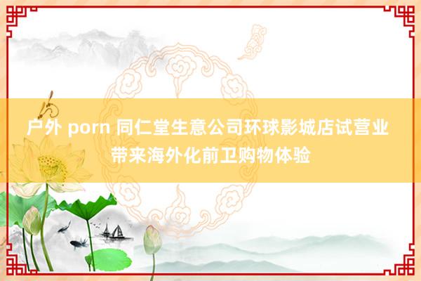 户外 porn 同仁堂生意公司环球影城店试营业 带来海外化前卫购物体验