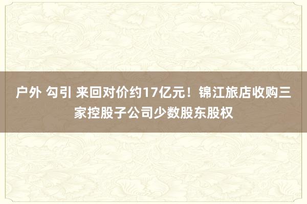 户外 勾引 来回对价约17亿元！锦江旅店收购三家控股子公司少数股东股权