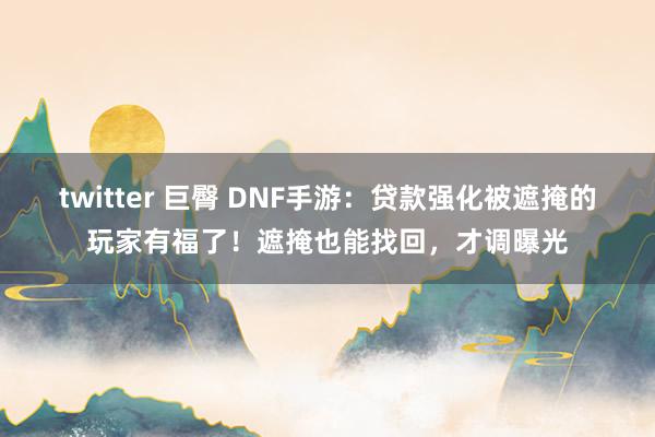 twitter 巨臀 DNF手游：贷款强化被遮掩的玩家有福了！遮掩也能找回，才调曝光