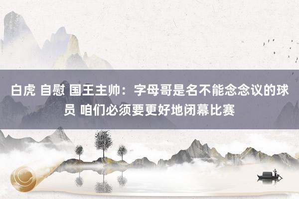 白虎 自慰 国王主帅：字母哥是名不能念念议的球员 咱们必须要更好地闭幕比赛