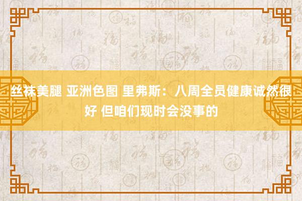 丝袜美腿 亚洲色图 里弗斯：八周全员健康诚然很好 但咱们现时会没事的