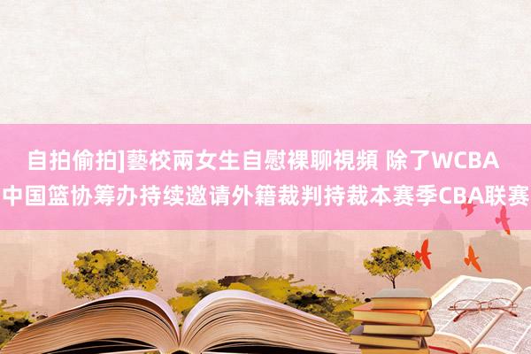 自拍偷拍]藝校兩女生自慰裸聊視頻 除了WCBA 中国篮协筹办持续邀请外籍裁判持裁本赛季CBA联赛