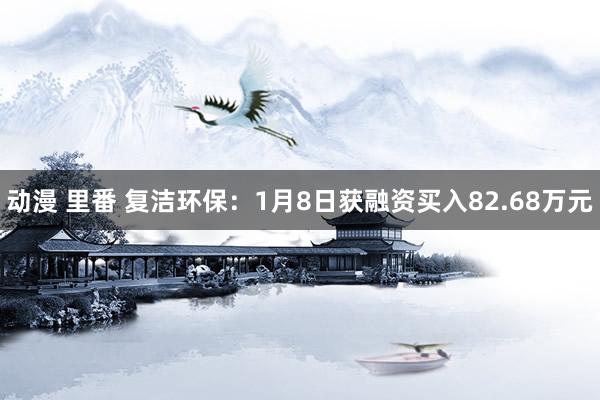 动漫 里番 复洁环保：1月8日获融资买入82.68万元
