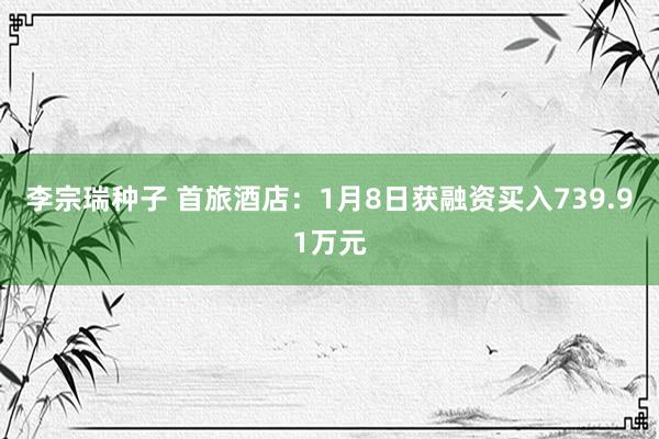 李宗瑞种子 首旅酒店：1月8日获融资买入739.91万元