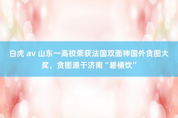 白虎 av 山东一高校荣获法国双面神国外贪图大奖，贪图源于济南“碧桶饮”