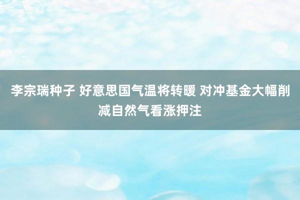 李宗瑞种子 好意思国气温将转暖 对冲基金大幅削减自然气看涨押注