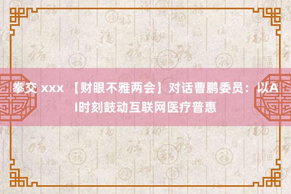 拳交 xxx 【财眼不雅两会】对话曹鹏委员：以AI时刻鼓动互联网医疗普惠