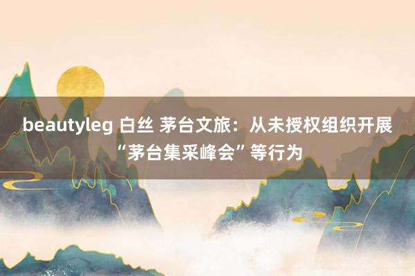 beautyleg 白丝 茅台文旅：从未授权组织开展“茅台集采峰会”等行为