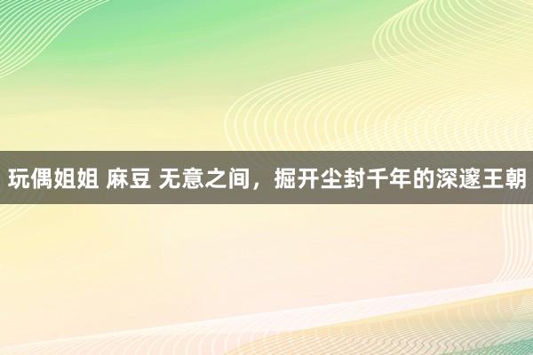 玩偶姐姐 麻豆 无意之间，掘开尘封千年的深邃王朝