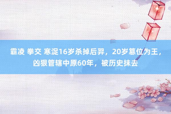 霸凌 拳交 寒浞16岁杀掉后羿，20岁篡位为王，凶狠管辖中原60年，被历史抹去