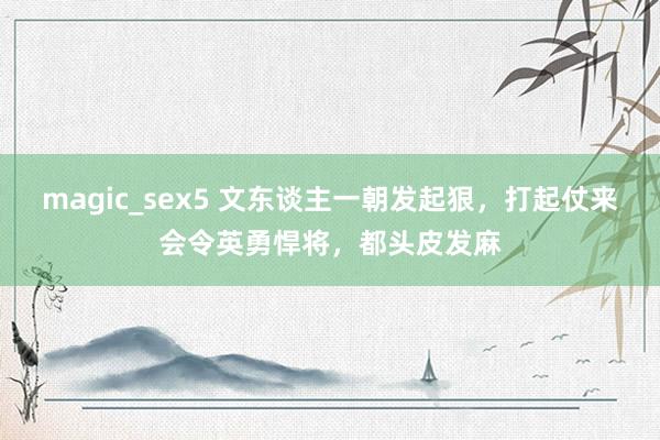 magic_sex5 文东谈主一朝发起狠，打起仗来会令英勇悍将，都头皮发麻