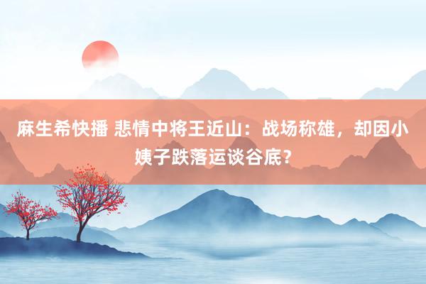 麻生希快播 悲情中将王近山：战场称雄，却因小姨子跌落运谈谷底？