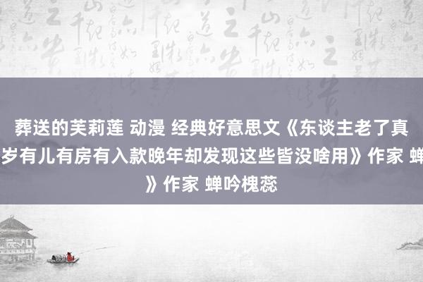葬送的芙莉莲 动漫 经典好意思文《东谈主老了真难我74岁有儿有房有入款晚年却发现这些皆没啥用》作家 蝉吟槐蕊