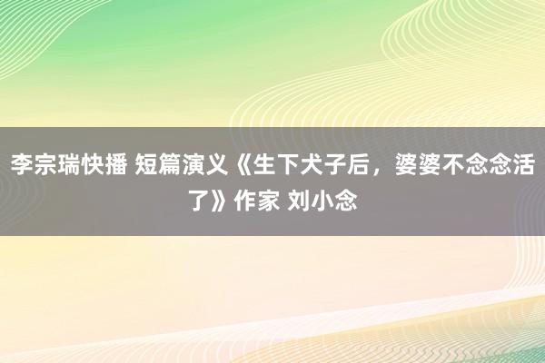 李宗瑞快播 短篇演义《生下犬子后，婆婆不念念活了》作家 刘小念