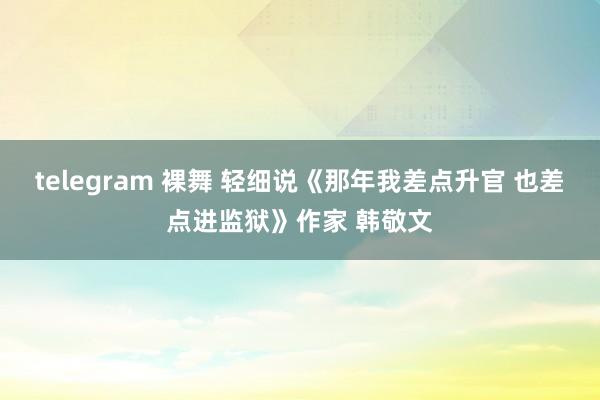 telegram 裸舞 轻细说《那年我差点升官 也差点进监狱》作家 韩敬文