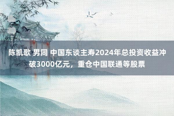 陈凯歌 男同 中国东谈主寿2024年总投资收益冲破3000亿元，重仓中国联通等股票