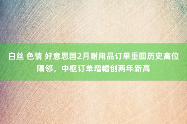 白丝 色情 好意思国2月耐用品订单重回历史高位隔邻，中枢订单增幅创两年新高