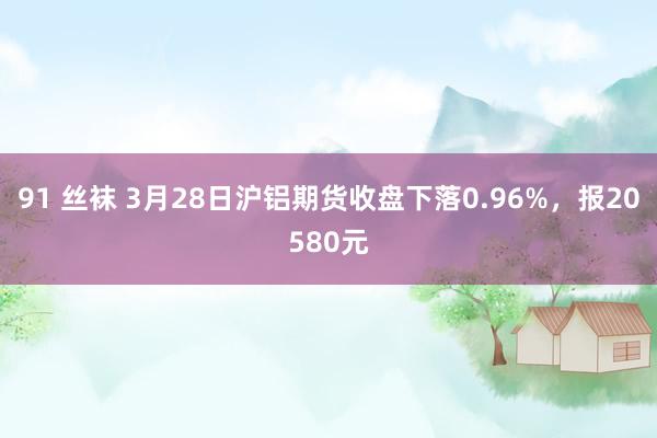 91 丝袜 3月28日沪铝期货收盘下落0.96%，报20580元