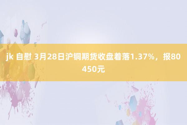jk 自慰 3月28日沪铜期货收盘着落1.37%，报80450元