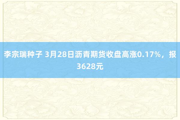 李宗瑞种子 3月28日沥青期货收盘高涨0.17%，报3628元